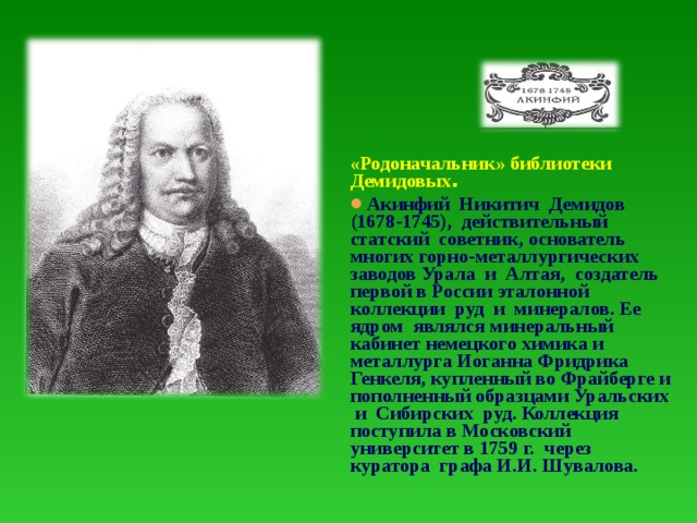 «Родоначальник» библиотеки Демидовых . Акинфий Никитич Демидов (1678-1745), действительный статский советник, основатель многих горно-металлургических заводов Урала и Алтая, создатель первой в России эталонной коллекции руд и минералов. Ее ядром являлся минеральный кабинет немецкого химика и металлурга Иоганна Фридрика Генкеля, купленный во Фрайберге и пополненный образцами Уральских и Сибирских руд. Коллекция поступила в Московский университет в 1759 г. через куратора графа И.И. Шувалова.  