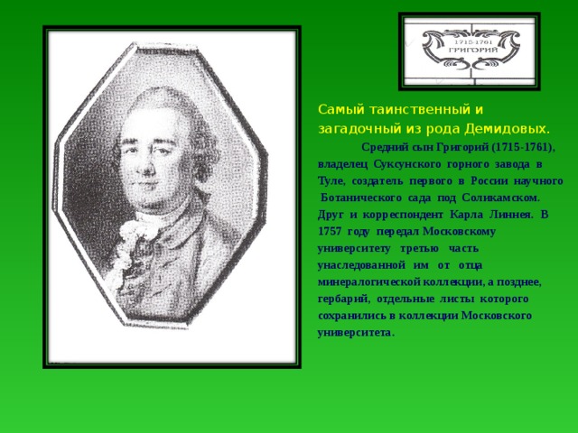 Самый таинственный и загадочный из рода Демидовых.  Средний сын Григорий (1715-1761), владелец Суксунского горного завода в Туле, создатель первого в России научного Ботанического сада под Соликамском. Друг и корреспондент Карла Линнея. В 1757 году передал Московскому университету третью часть унаследованной им от отца минералогической коллекции, а позднее, гербарий, отдельные листы которого сохранились в коллекции Московского университета. 