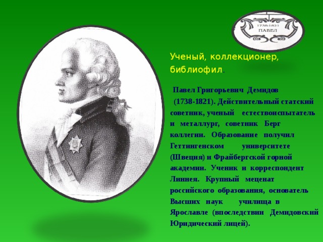 Ученый, коллекционер, библиофил .  Павел Григорьевич Демидов (1738-1821). Действительный статский советник, ученый естествоиспытатель и металлург, советник Берг коллегии. Образование получил Геттингенском университете (Швеция) и Фрайбергской горной академии. Ученик и корреспондент Линнея. Крупный меценат российского образования, основатель Высших наук училища в Ярославле (впоследствии Демидовский Юридический лицей). 