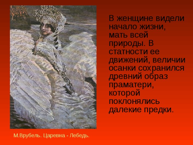  В женщине видели начало жизни, мать всей природы. В статности ее движений, величии осанки сохранился древний образ праматери, которой поклонялись далекие предки.   М.Врубель. Царевна - Лебедь. 