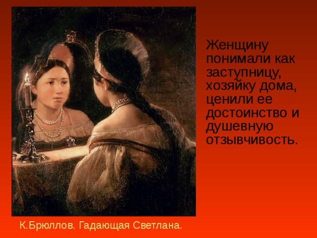  Женщину понимали как заступницу, хозяйку дома, ценили ее достоинство и душевную отзывчивость.  К.Брюллов. Гадающая Светлана. 