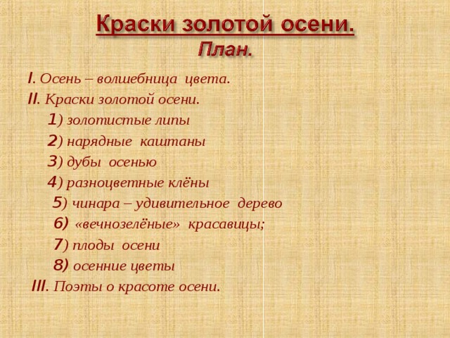 I . Осень – волшебница цвета. II . Краски золотой осени.  1 ) золотистые липы  2 ) нарядные каштаны  3 ) дубы осенью  4 ) разноцветные клёны   5 )  чинара – удивительное дерево   6) «вечнозелёные» красавицы;  7 ) плоды осени  8) осенние цветы  III . Поэты о красоте осени.  