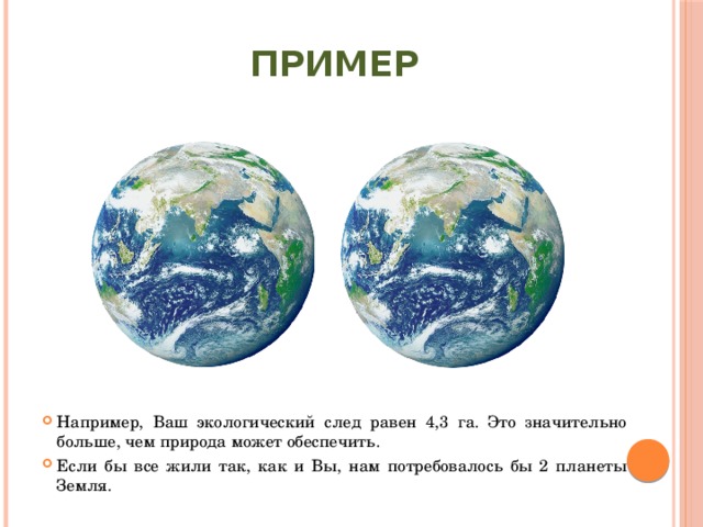 ПРИМЕР Например, Ваш экологический след равен 4,3 га. Это значительно больше, чем природа может обеспечить. Если бы все жили так, как и Вы, нам потребовалось бы 2 планеты Земля. 