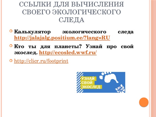 Ссылки для вычисления своего экологического следа Калькулятор экологического следа http://jalajalg.positium.ee/? lang=RU Кто ты для планеты? Узнай про свой экослед. http://ecosled.wwf.ru / http :// clicr.ru/footprint 