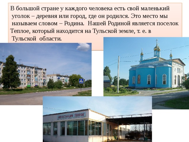 В большой стране у каждого человека есть свой маленький  уголок – деревня или город, где он родился. Это место мы  называем словом – Родина. Нашей Родиной является поселок Теплое, который находится на Тульской земле, т. е. в  Тульской области. 