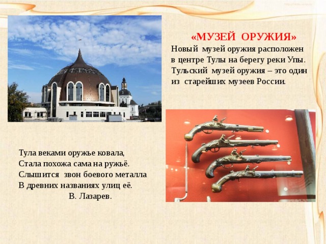 «МУЗЕЙ ОРУЖИЯ» Новый музей оружия расположен в центре Тулы на берегу реки Упы. Тульский музей оружия – это один из старейших музеев России. Тула веками оружье ковала, Стала похожа сама на ружьё. Слышится звон боевого металла В древних названиях улиц её.  В. Лазарев. 
