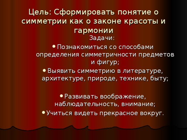 Цель: Сформировать понятие о симметрии как о законе красоты и гармонии   Задачи: Задачи: Задачи: Познакомиться со способами определения симметричности предметов и фигур; Выявить симметрию в литературе, архитектуре, природе, технике, быту;  Развивать воображение, наблюдательность, внимание; Учиться видеть прекрасное вокруг. Познакомиться со способами определения симметричности предметов и фигур; Выявить симметрию в литературе, архитектуре, природе, технике, быту;  Развивать воображение, наблюдательность, внимание; Учиться видеть прекрасное вокруг. Познакомиться со способами определения симметричности предметов и фигур; Выявить симметрию в литературе, архитектуре, природе, технике, быту;  Развивать воображение, наблюдательность, внимание; Учиться видеть прекрасное вокруг. 