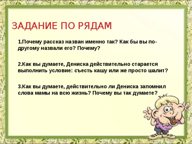 Задание по рядам 1.Почему рассказ назван именно так? Как бы вы по-другому назвали его? Почему?  2.Как вы думаете, Дениска действительно старается выполнить условие: съесть кашу или же просто шалит?  3.Как вы думаете, действительно ли Дениска запомнил слова мамы на всю жизнь? Почему вы так думаете?  