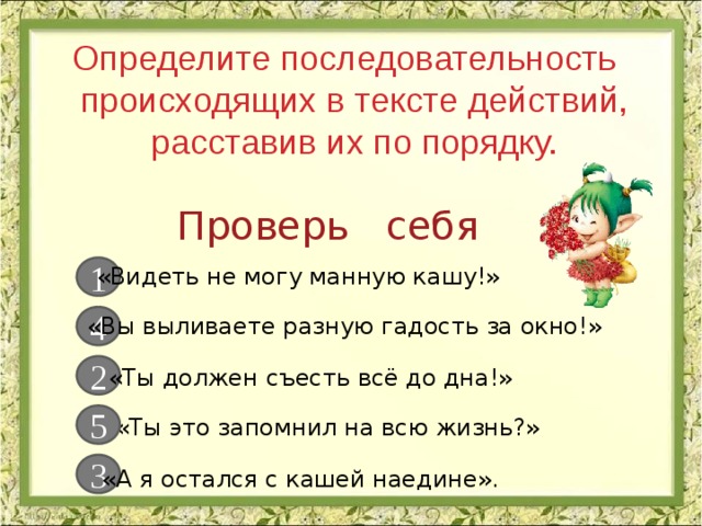 Определите последовательность происходящих в тексте действий, расставив их по порядку. Практическая работа Проверь себя 1 «Видеть не могу манную кашу!» 4 «Вы выливаете разную гадость за окно!» 2 «Ты должен съесть всё до дна!» 5 «Ты это запомнил на всю жизнь?» 3 «А я остался с кашей наедине». 