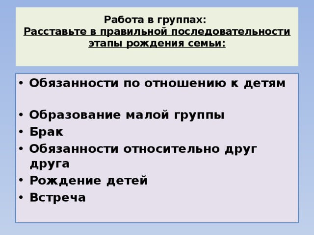 Работа в группах:  Расставьте в правильной последовательности этапы рождения семьи:   Обязанности по отношению к детям Образование малой группы Брак Обязанности относительно друг друга Рождение детей Встреча   
