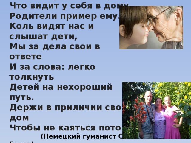 Ребенок учится тому Что видит у себя в дому Родители пример ему… Коль видят нас и слышат дети, Мы за дела свои в ответе И за слова: легко толкнуть Детей на нехороший путь. Держи в приличии свой дом Чтобы не каяться потом !  (Немецкий гуманист С. Брант) 