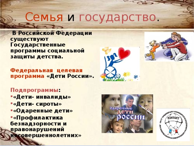 Семья и государство .  В Российской Федерации существуют Государственные программы социальной защиты детства.  Федеральная целевая программа «Дети России».  Подпрограммы : «Дети- инвалиды» «Дети- сироты» «Одаренные дети» «Профилактика безнадзорности и правонарушений несовершеннолетних » 
