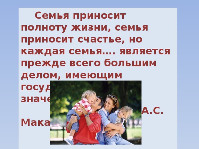  Семья приносит полноту жизни, семья приносит счастье, но каждая семья…. является прежде всего большим делом, имеющим государственное значение.  А.С. Макаренко  