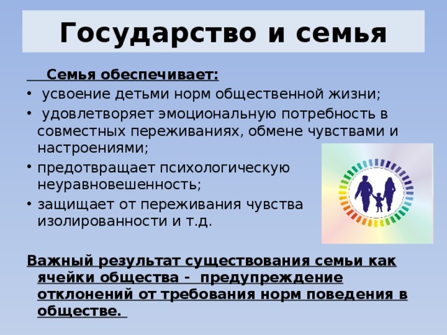 Государство и семья  Семья обеспечивает:  усвоение детьми норм общественной жизни;  удовлетворяет эмоциональную потребность в совместных переживаниях, обмене чувствами и настроениями; предотвращает психологическую неуравновешенность; защищает от переживания чувства изолированности и т.д.  Важный результат существования семьи как ячейки общества - предупреждение отклонений от требования норм поведения в обществе. 