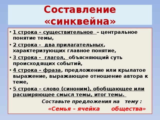 Cоставление «синквейна» 1 строка – существительное – центральное понятие темы, 2 строка - два прилагательных , характеризующих главное понятие, 3 строка - глагол, объясняющий суть происходящих событий, 4 строка – фраза , предложение или крылатое выражение, выражающее отношение автора к теме, 5 строка – слово (синоним), обобщающее или расширяющее смысл темы, итог темы.  Составьте предложения на тему :  «Семья – ячейка общества» 