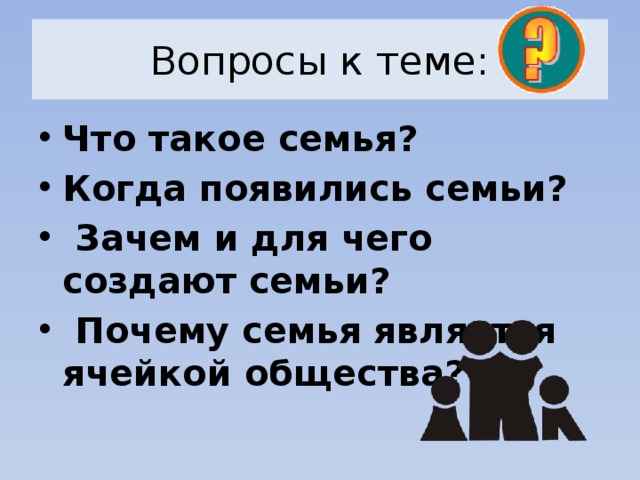 Вопросы к теме: Что такое семья? Когда появились семьи?  Зачем и для чего создают семьи?  Почему семья является ячейкой общества?   