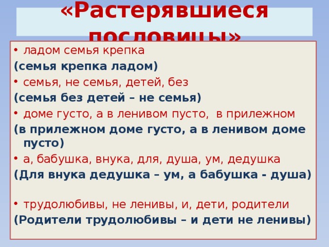  «Растерявшиеся пословицы»   ладом семья крепка (семья крепка ладом) семья, не семья, детей, без (семья без детей – не семья)  доме густо, а в ленивом пусто, в прилежном (в прилежном доме густо, а в ленивом доме пусто)  а, бабушка, внука, для, душа, ум, дедушка (Для внука дедушка – ум, а бабушка - душа)  трудолюбивы, не ленивы, и, дети, родители (Родители трудолюбивы – и дети не ленивы) 