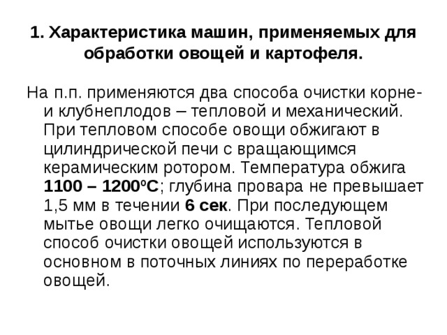 1. Характеристика машин, применяемых для  обработки овощей и картофеля. На п.п. применяются два способа очистки корне- и клубнеплодов – тепловой и механический. При тепловом способе овощи обжигают в цилиндрической печи с вращающимся керамическим ротором. Температура обжига 1100 – 1200 º С ; глубина провара не превышает 1,5 мм в течении 6 сек . При последующем мытье овощи легко очищаются. Тепловой способ очистки овощей используются в основном в поточных линиях по переработке овощей. 