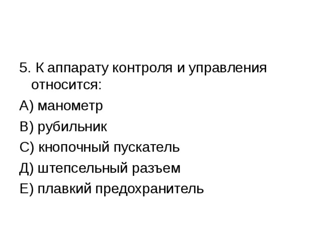 5. К аппарату контроля и управления относится: А) манометр В) рубильник С) кнопочный пускатель Д) штепсельный разъем Е) плавкий предохранитель 