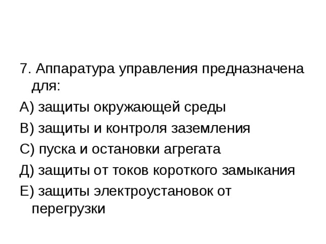 7. Аппаратура управления предназначена для: А) защиты окружающей среды В) защиты и контроля заземления С) пуска и остановки агрегата Д) защиты от токов короткого замыкания Е) защиты электроустановок от перегрузки 