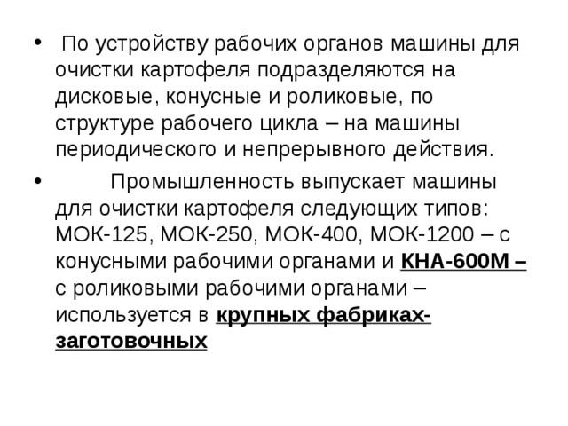 По устройству рабочих органов машины для очистки картофеля подразделяются на дисковые, конусные и роликовые, по структуре рабочего цикла – на машины периодического и непрерывного действия.  Промышленность выпускает машины для очистки картофеля следующих типов: МОК-125, МОК-250, МОК-400, МОК-1200 – с конусными рабочими органами и КНА-600М – с роликовыми рабочими органами – используется в крупных фабриках-заготовочных 