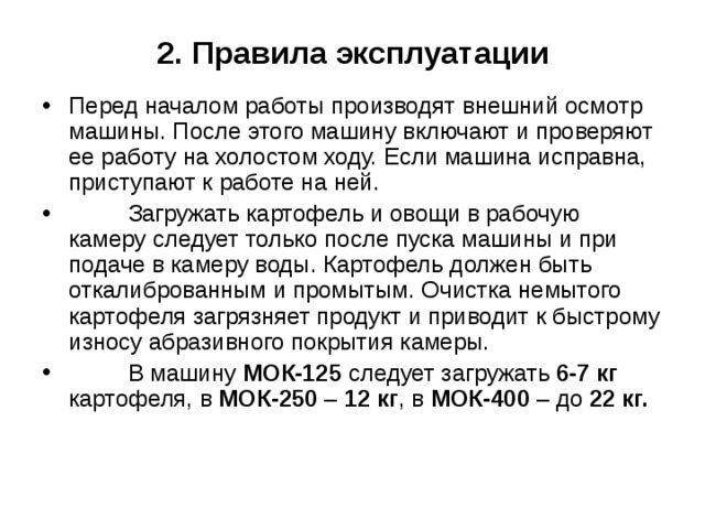 2. Правила эксплуатации Перед началом работы производят внешний осмотр машины. После этого машину включают и проверяют ее работу на холостом ходу. Если машина исправна, приступают к работе на ней.  Загружать картофель и овощи в рабочую камеру следует только после пуска машины и при подаче в камеру воды. Картофель должен быть откалиброванным и промытым. Очистка немытого картофеля загрязняет продукт и приводит к быстрому износу абразивного покрытия камеры.  В машину МОК-125 следует загружать 6-7 кг картофеля, в МОК-250 – 12 кг , в МОК-400 – до 22 кг. 