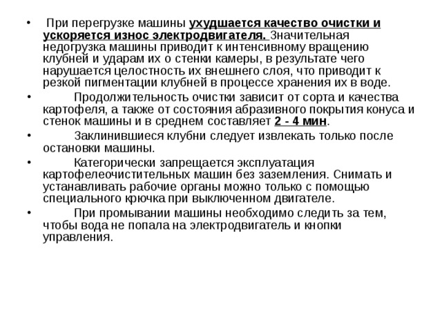  При перегрузке машины ухудшается качество очистки и ускоряется износ электродвигателя. Значительная недогрузка машины приводит к интенсивному вращению клубней и ударам их о стенки камеры, в результате чего нарушается целостность их внешнего слоя, что приводит к резкой пигментации клубней в процессе хранения их в воде.  Продолжительность очистки зависит от сорта и качества картофеля, а также от состояния абразивного покрытия конуса и стенок машины и в среднем составляет 2 - 4 мин .  Заклинившиеся клубни следует извлекать только после остановки машины.  Категорически запрещается эксплуатация картофелеочистительных машин без заземления. Снимать и устанавливать рабочие органы можно только с помощью специального крючка при выключенном двигателе.  При промывании машины необходимо следить за тем, чтобы вода не попала на электродвигатель и кнопки управления. 