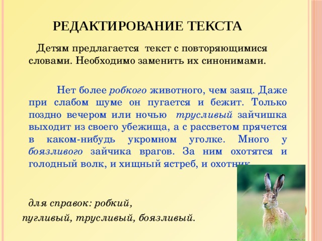 Редактирование текста  Детям предлагается текст с повторяющимися словами. Необходимо заменить их синонимами.   Нет более робкого животного, чем заяц. Даже при слабом шуме он пугается и бежит. Только поздно вечером или ночью трусливый зайчишка выходит из своего убежища, а с рассветом прячется в каком-нибудь укромном уголке. Много у боязливого зайчика врагов. За ним охотятся и голодный волк, и хищный ястреб, и охотник.   Слова для справок: робкий,  пугливый, трусливый, боязливый.  