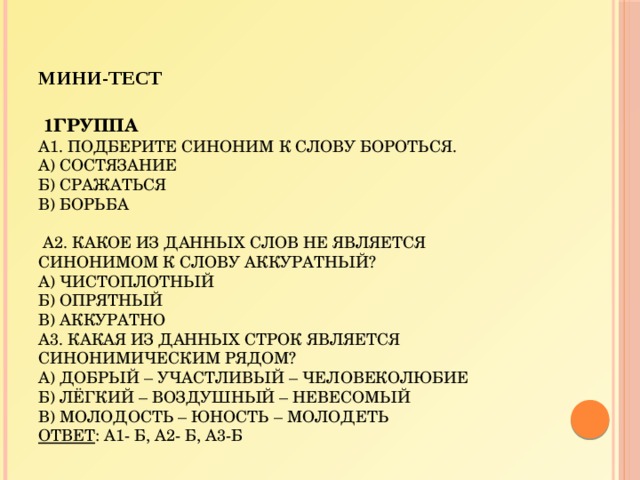 Мини-тест      1группа  А1. Подберите синоним к слову БОРОТЬСЯ.  а) состязание  б) сражаться  в) борьба     А2. Какое из данных слов не является синонимом к слову АККУРАТНЫЙ?  а) чистоплотный  б) опрятный  в) аккуратно  А3. Какая из данных строк является синонимическим рядом?  А) добрый – участливый – человеколюбие  Б) лёгкий – воздушный – невесомый  В) молодость – юность – молодеть  Ответ : А1- б, А2- б, А3-б   