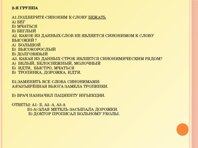 2-я группа     А1.Подберите синоним к слову Бежать  а) бег  б) мчаться  в) беглый  А2. Какое из данных слов не является синонимом к слову ВЫСОКИЙ ?  а) большой  б) высокорослый  в) долговязый  А3. Какая из данных строк является синонимическим рядом?  а) белый, белоснежный, молочный  б) идти, быстро, мчаться  в) тропинка, дорожка, идти.     Б1.Заменить все слова синонимами:  а)Разъярённая вьюга замела тропинки.     б) Врач назначил пациенту инъекции.     Ответы: А1- б, А2- а, А3-а  Б1-а) Злая метель засыпала дорожки.  б) Доктор прописал больному уколы.   