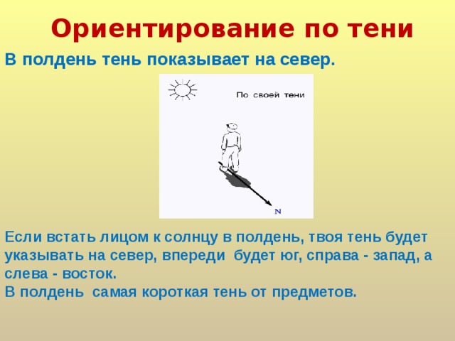 Ориентирование по тени  В полдень тень показывает на север. Если встать лицом к солнцу в полдень, твоя тень будет указывать на север, впереди будет юг, справа - запад, а слева - восток. В полдень самая короткая тень от предметов.