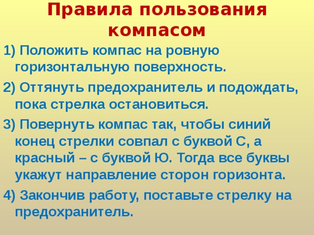 Правила пользования компасом   1) Положить компас на ровную горизонтальную поверхность. 2) Оттянуть предохранитель и подождать, пока стрелка остановиться. 3) Повернуть компас так, чтобы синий конец стрелки совпал с буквой С, а красный – с буквой Ю. Тогда все буквы укажут направление сторон горизонта. 4) Закончив работу, поставьте стрелку на предохранитель.