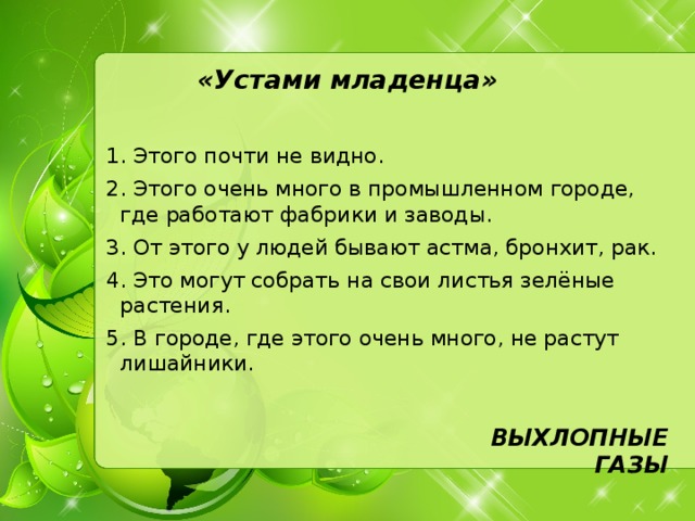 «Устами младенца»   1. Этого почти не видно. 2. Этого очень много в промышленном городе, где работают фабрики и заводы. 3. От этого у людей бывают астма, бронхит, рак. 4. Это могут собрать на свои листья зелёные растения. 5. В городе, где этого очень много, не растут лишайники. ВЫХЛОПНЫЕ ГАЗЫ