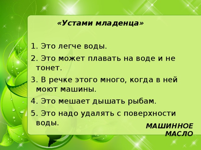 «Устами младенца»   1. Это легче воды. 2. Это может плавать на воде и не тонет. 3. В речке этого много, когда в ней моют машины. 4. Это мешает дышать рыбам. 5. Это надо удалять с поверхности воды. МАШИННОЕ МАСЛО