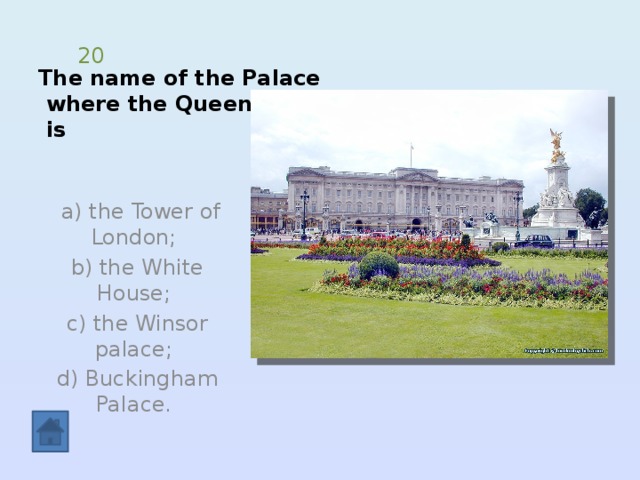 The name of the Palace  where the Queen lives  is 20  a) the Tower of London; b) the White House; c) the Winsor palace; d) Buckingham Palace. 