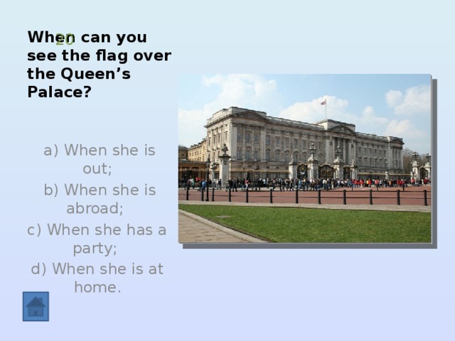 When can you see the flag over the Queen’s Palace? 20  a) When she is out;  b) When she is abroad; c) When she has a party; d) When she is at home. 