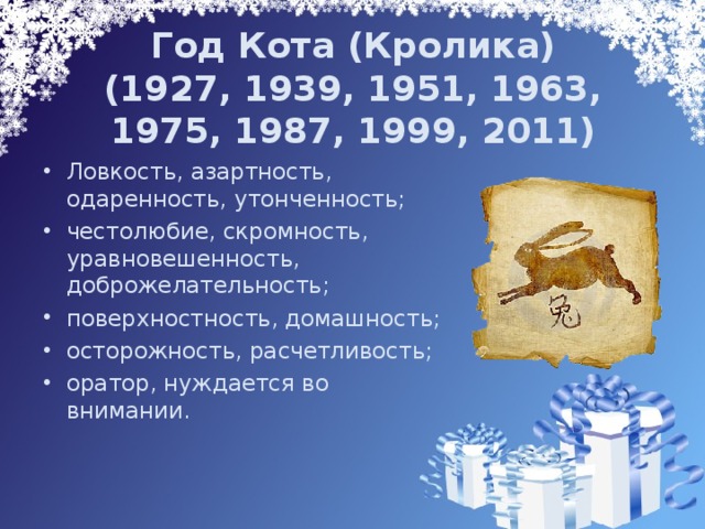 Год Кота (Кролика)  (1927, 1939, 1951, 1963, 1975, 1987, 1999, 2011) Ловкость, азартность, одаренность, утонченность; честолюбие, скромность, уравновешенность, доброжелательность; поверхностность, домашность; осторожность, расчетливость; оратор, нуждается во внимании. 