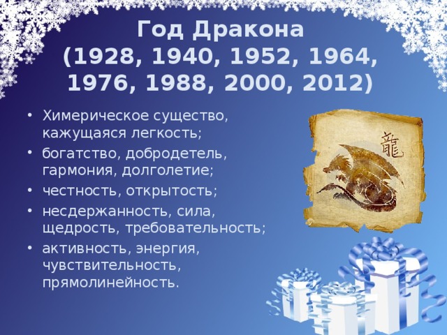 Год Дракона  (1928, 1940, 1952, 1964, 1976, 1988, 2000, 2012) Химерическое существо, кажущаяся легкость; богатство, добродетель, гармония, долголетие; честность, открытость; несдержанность, сила, щедрость, требовательность; активность, энергия, чувствительность, прямолинейность. 