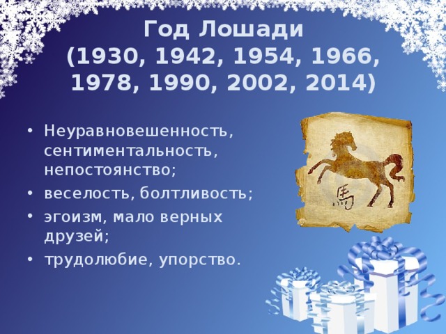 Год Лошади  (1930, 1942, 1954, 1966, 1978, 1990, 2002, 2014) Неуравновешенность, сентиментальность, непостоянство; веселость, болтливость; эгоизм, мало верных друзей; трудолюбие, упорство. 