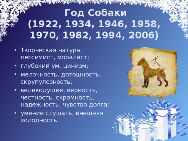  Год Собаки  (1922, 1934, 1946, 1958, 1970, 1982, 1994, 2006)   Творческая натура, пессимист, моралист; глубокий ум, цинизм; мелочность, дотошность, скрупулезность; великодушие, верность, честность, скромность, надежность, чувство долга; умение слушать, внешняя холодность. 