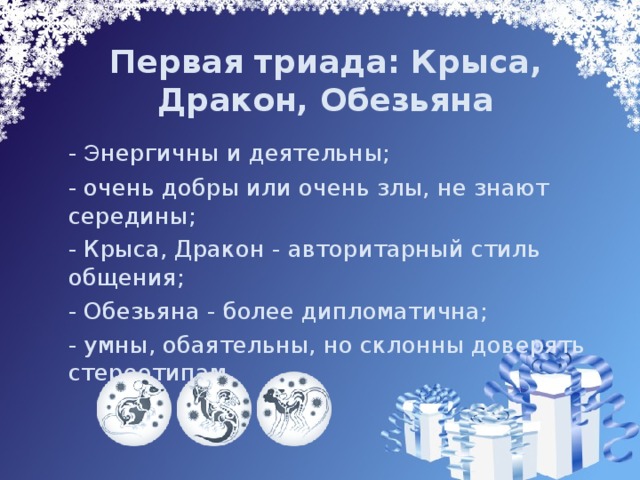 Первая триада: Крыса, Дракон, Обезьяна    - Э нергичны и деятельны;  - очень добры или очень злы, не знают середины;  - Крыса, Дракон - авторитарный стиль общения;  - Обезьяна - более дипломатична;  - умны, обаятельны, но склонны доверять стереотипам.   