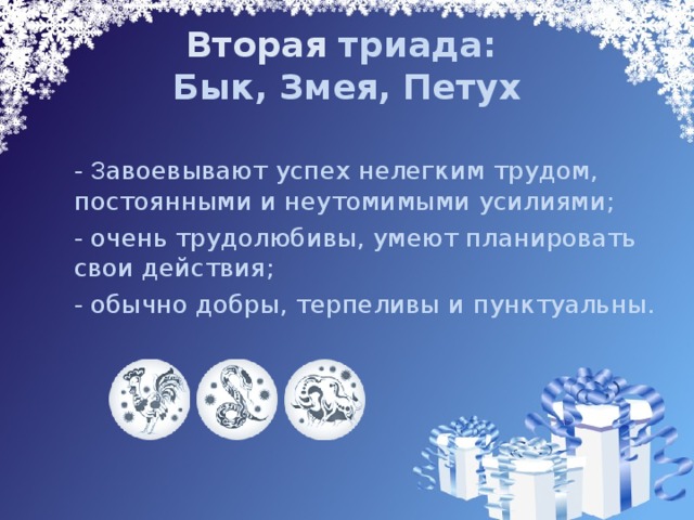 Вторая триада:  Бык, Змея, Петух  - З авоевывают успех нелегким трудом, постоянными и неутомимыми усилиями;  - очень трудолюбивы, умеют планировать свои действия;   - обычно добры, терпеливы и пунктуальны. 
