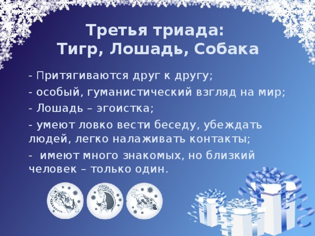 Третья триада:  Тигр, Лошадь,  Собака  - П ритягиваются друг к другу;  - особый, гуманистический взгляд на мир;   - Лошадь – эгоистка;  - умеют ловко вести беседу, убеждать людей, легко налаживать контакты;  - имеют много знакомых, но близкий человек – только один. 