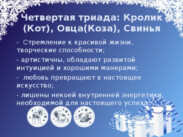 Четвертая триада: Кролик (Кот), Овца(Коза), Свинья  - С тремление к красивой жизни, творческие способности;  - артистичны, обладают развитой интуицией и хорошими манерами;  - любовь превращают в настоящее искусство;  - лишены некоей внутренней энергетики, необходимой для настоящего успеха. 