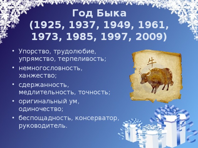 Год Быка  (1925, 1937, 1949, 1961, 1973, 1985, 1997, 2009) Упорство, трудолюбие, упрямство, терпеливость; немногословность, ханжество; сдержанность, медлительность, точность; оригинальный ум, одиночество; беспощадность, консерватор, руководитель. 