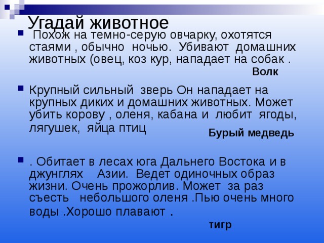 Угадай животное  Похож на темно-серую овчарку, охотятся стаями , обычно ночью. Убивают домашних животных (овец, коз кур, нападает на собак .  Крупный сильный зверь Он нападает на крупных диких и домашних животных. Может убить корову , оленя, кабана и любит ягоды, лягушек, яйца птиц   . Обитает в лесах юга Дальнего Востока и в джунглях Азии. Ведет одиночных образ жизни. Очень прожорлив. Может за раз съесть небольшого оленя .Пью очень много воды .Хорошо плавают . Волк Бурый медведь тигр 