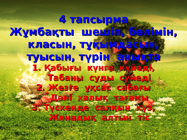 4 тапсырма Жұмбақты шешіп, бөлімін, класын, тұқымдасын, туысын, түрін анықта 1. Қабығы күнге күйеді,  Табаны суды сүйеді 2. Жезге ұқсас сабағы  Дәні халық тағамы 3. Түскенде салқын күз,  Жинадық алтын тіс 