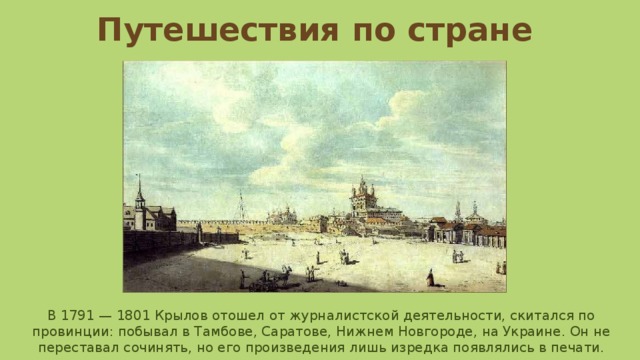 Путешествия по стране В 1791 — 1801 Крылов отошел от журналистской деятельности, скитался по провинции: побывал в Тамбове, Саратове, Нижнем Новгороде, на Украине. Он не переставал сочинять, но его произведения лишь изредка появлялись в печати. 