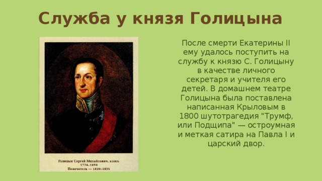 Служба у князя Голицына После смерти Екатерины II ему удалось поступить на службу к князю С. Голицыну в качестве личного секретаря и учителя его детей. В домашнем театре Голицына была поставлена написанная Крыловым в 1800 шутотрагедия 