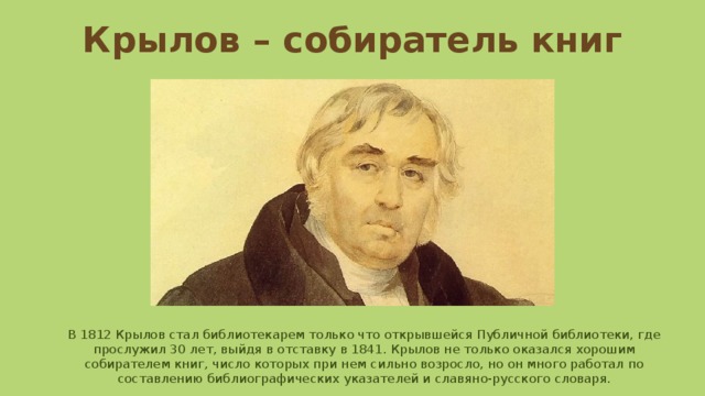 Крылов – собиратель книг В 1812 Крылов стал библиотекарем только что открывшейся Публичной библиотеки, где прослужил 30 лет, выйдя в отставку в 1841. Крылов не только оказался хорошим собирателем книг, число которых при нем сильно возросло, но он много работал по составлению библиографических указателей и славяно-русского словаря. 